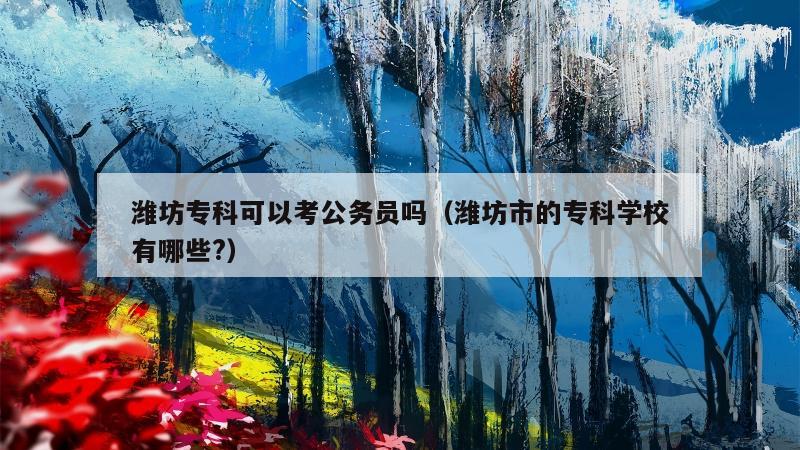 潍坊专科可以考公务员吗（潍坊市的专科学校有哪些?）