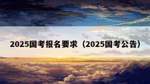 2025国考报名要求（2025国考公告）