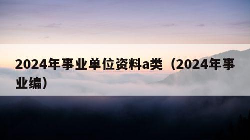 2024年事业单位资料a类（2024年事业编）