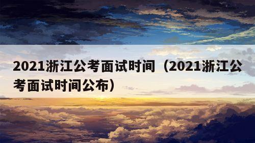 2021浙江公考面试时间（2021浙江公考面试时间公布）