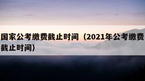 国家公考缴费截止时间（2021年公考缴费截止时间）