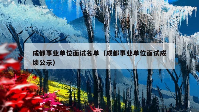 成都事业单位面试名单（成都事业单位面试成绩公示）