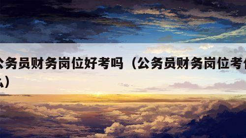 公务员财务岗位好考吗（公务员财务岗位考什么）