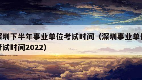 深圳下半年事业单位考试时间（深圳事业单位考试时间2022）