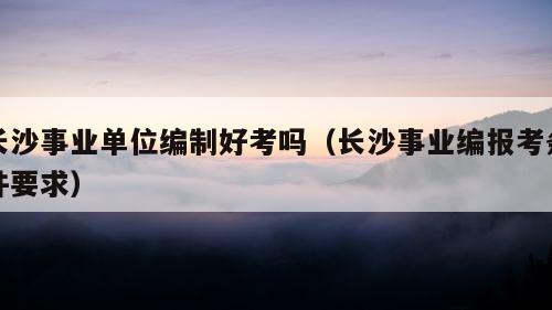 长沙事业单位编制好考吗（长沙事业编报考条件要求）