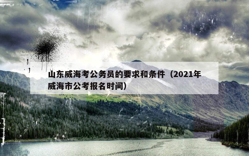 山东威海考公务员的要求和条件（2021年威海市公考报名时间）