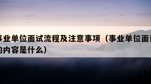 事业单位面试流程及注意事项（事业单位面试的内容是什么）