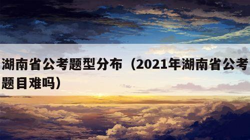 湖南省公考题型分布（2021年湖南省公考题目难吗）