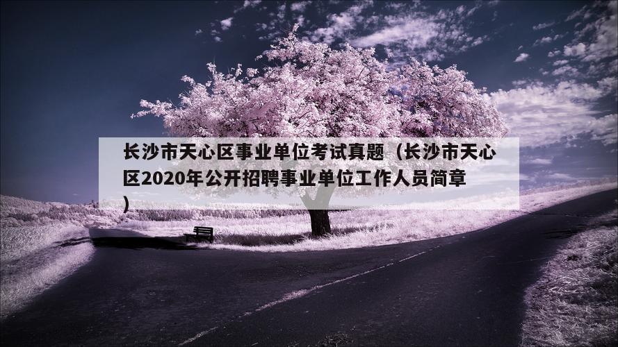 长沙市天心区事业单位考试真题（长沙市天心区2020年公开招聘事业单位工作人员简章）