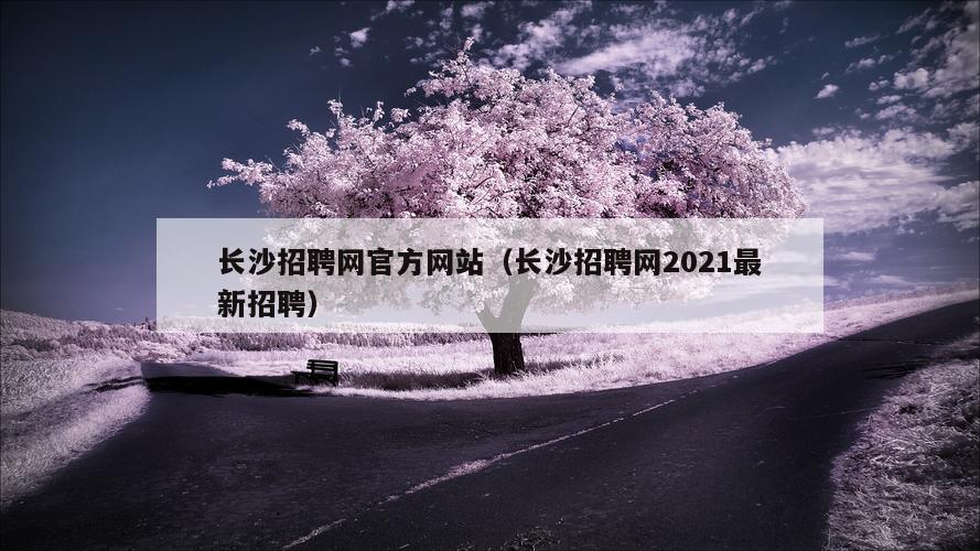 长沙招聘网官方网站（长沙招聘网2021最新招聘）