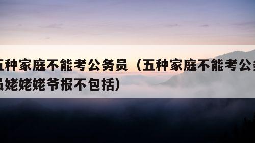 五种家庭不能考公务员（五种家庭不能考公务员姥姥姥爷报不包括）