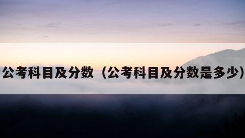 公考科目及分数（公考科目及分数是多少）