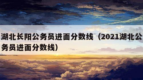 湖北长阳公务员进面分数线（2021湖北公务员进面分数线）