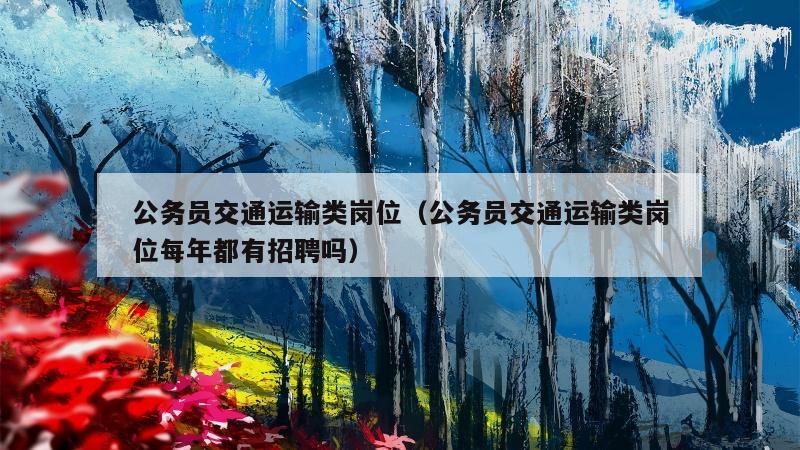 公务员交通运输类岗位（公务员交通运输类岗位每年都有招聘吗）