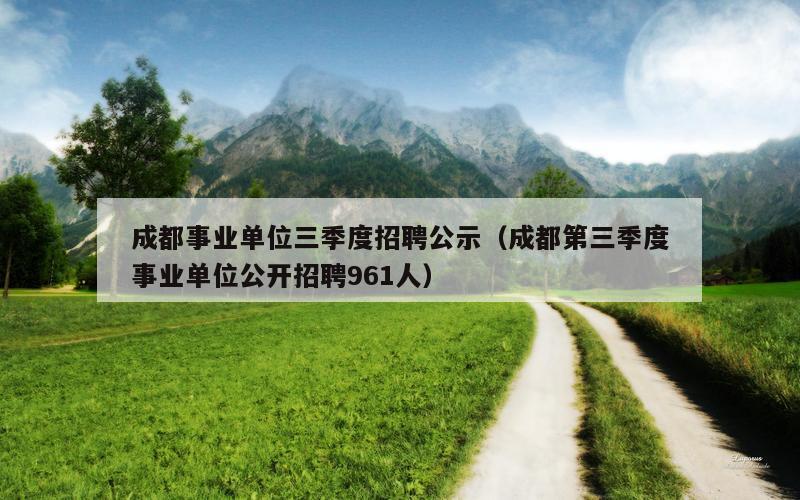 成都事业单位三季度招聘公示（成都第三季度事业单位公开招聘961人）