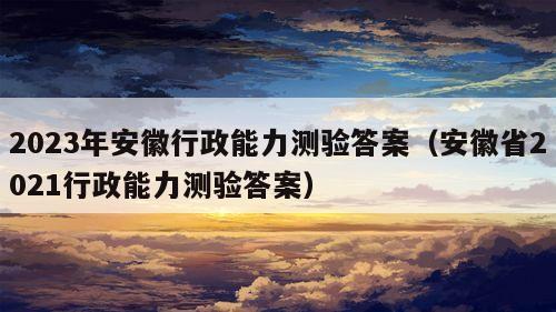 2023年安徽行政能力测验答案（安徽省2021行政能力测验答案）