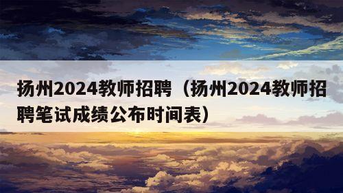 扬州2024教师招聘（扬州2024教师招聘笔试成绩公布时间表）