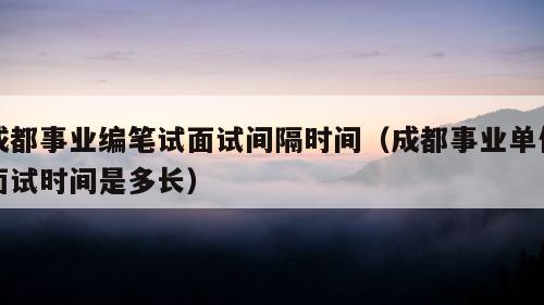 成都事业编笔试面试间隔时间（成都事业单位面试时间是多长）