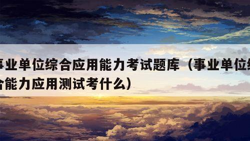 事业单位综合应用能力考试题库（事业单位综合能力应用测试考什么）