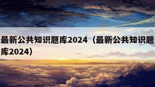 最新公共知识题库2024（最新公共知识题库2024）