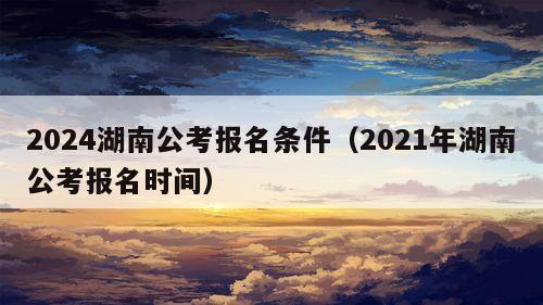 2024湖南公考报名条件（2021年湖南公考报名时间）