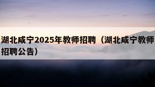 湖北咸宁2025年教师招聘（湖北咸宁教师招聘公告）