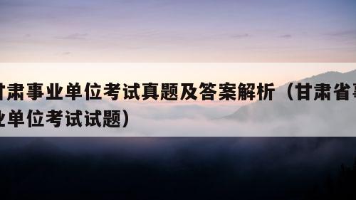 甘肃事业单位考试真题及答案解析（甘肃省事业单位考试试题）