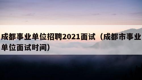 成都事业单位招聘2021面试（成都市事业单位面试时间）