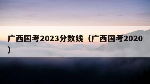 广西国考2023分数线（广西国考2020）