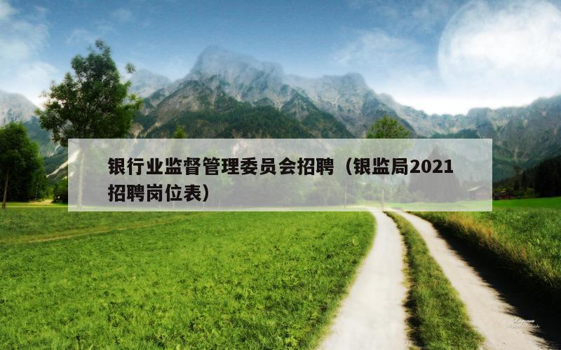 银行业监督管理委员会招聘（银监局2021招聘岗位表）