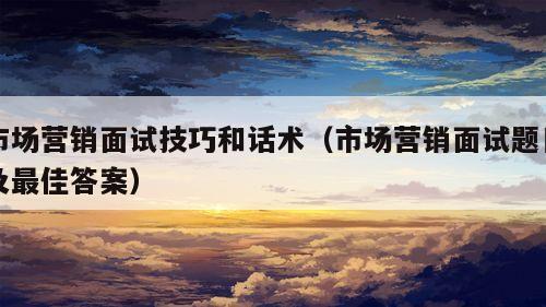 市场营销面试技巧和话术（市场营销面试题目及最佳答案）