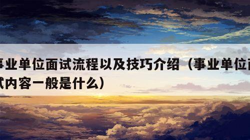 事业单位面试流程以及技巧介绍（事业单位面试内容一般是什么）