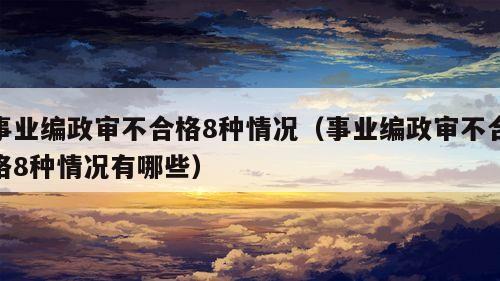 事业编政审不合格8种情况（事业编政审不合格8种情况有哪些）