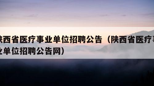 陕西省医疗事业单位招聘公告（陕西省医疗事业单位招聘公告网）